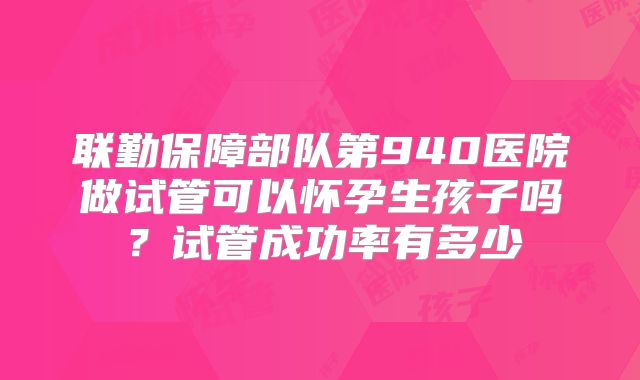 联勤保障部队第940医院做试管可以怀孕生孩子吗?试管成功率有多少