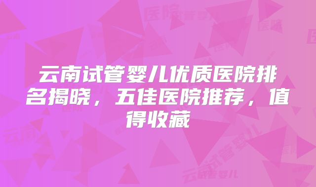 云南试管婴儿优质医院排名揭晓,五佳医院推荐,值得收藏