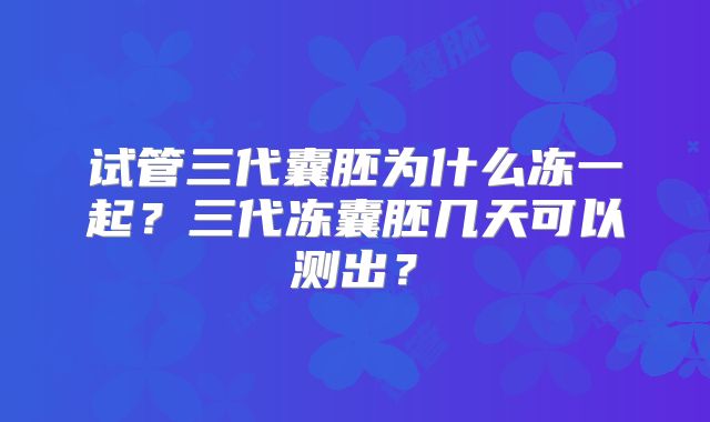试管三代囊胚为什么冻一起?三代冻囊胚几天可以测出?