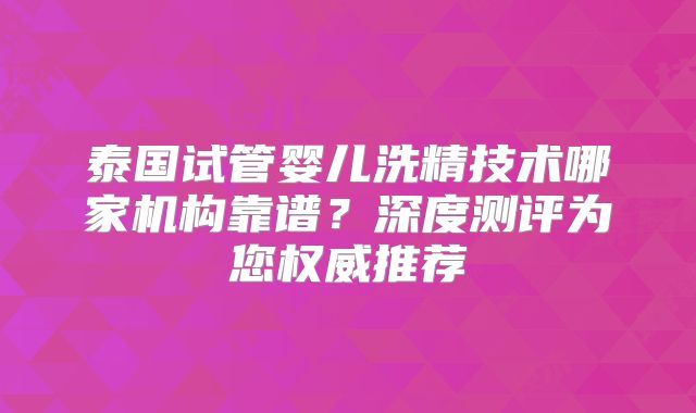泰国试管婴儿洗精技术哪家机构靠谱？深度测评为您权威推荐