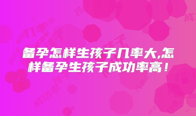备孕怎样生孩子几率大,怎样备孕生孩子成功率高！
