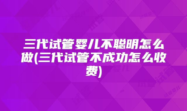 三代试管婴儿不聪明怎么做(三代试管不成功怎么收费)