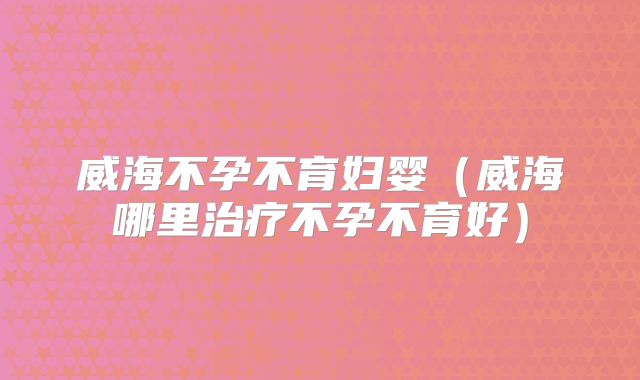 威海不孕不育妇婴(威海哪里治疗不孕不育好)
