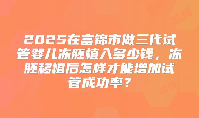 2025在富锦市做三代试管婴儿冻胚植入多少钱，冻胚移植后怎样才能增加试管成功率？