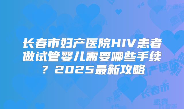 长春市妇产医院HIV患者做试管婴儿需要哪些手续？2025最新攻略
