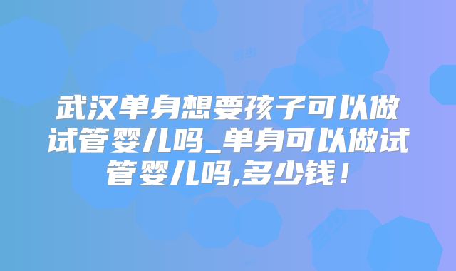 武汉单身想要孩子可以做试管婴儿吗_单身可以做试管婴儿吗,多少钱!