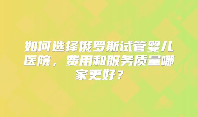 如何选择俄罗斯试管婴儿医院，费用和服务质量哪家更好？