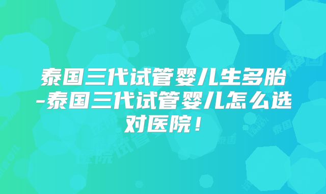 泰国三代试管婴儿生多胎-泰国三代试管婴儿怎么选对医院！