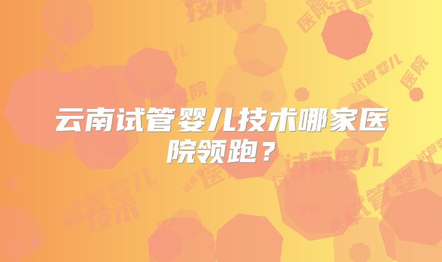 云南试管婴儿技术哪家医院领跑？