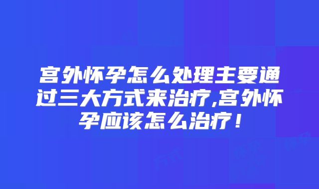 宫外怀孕怎么处理主要通过三大方式来治疗,宫外怀孕应该怎么治疗！