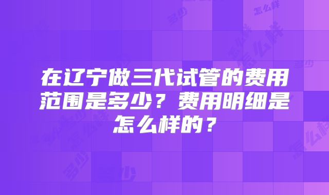 在辽宁做三代试管的费用范围是多少？费用明细是怎么样的？
