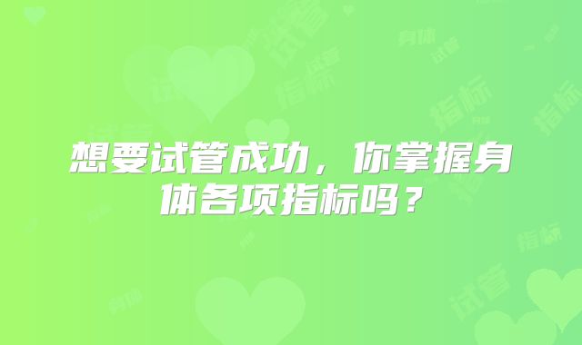 想要试管成功，你掌握身体各项指标吗？