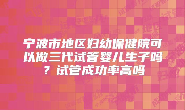 宁波市地区妇幼保健院可以做三代试管婴儿生子吗？试管成功率高吗