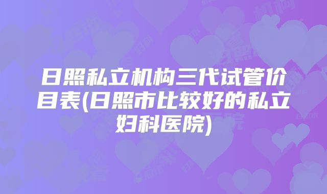 日照私立机构三代试管价目表(日照市比较好的私立妇科医院)