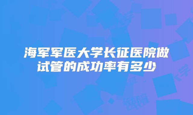 海军军医大学长征医院做试管的成功率有多少