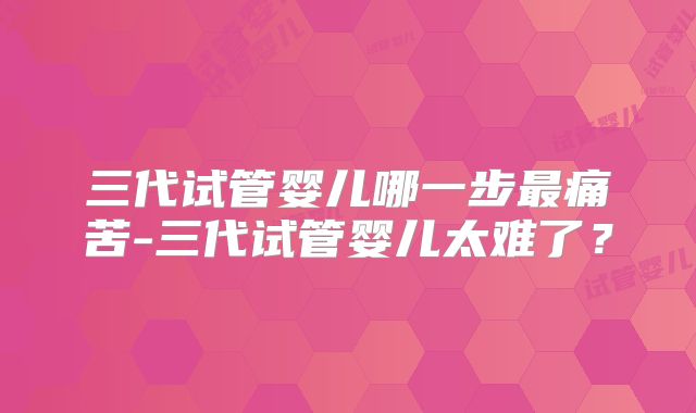 三代试管婴儿哪一步最痛苦-三代试管婴儿太难了？