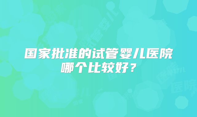国家批准的试管婴儿医院哪个比较好？
