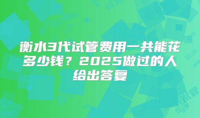 衡水3代试管费用一共能花多少钱？2025做过的人给出答复