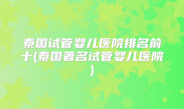 泰国试管婴儿医院排名前十(泰国著名试管婴儿医院)
