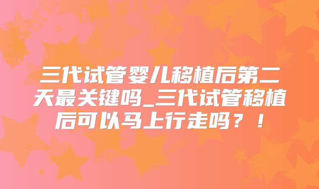 三代试管婴儿移植后第二天最关键吗_三代试管移植后可以马上行走吗?!