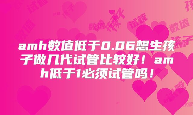 amh数值低于0.06想生孩子做几代试管比较好！amh低于1必须试管吗！