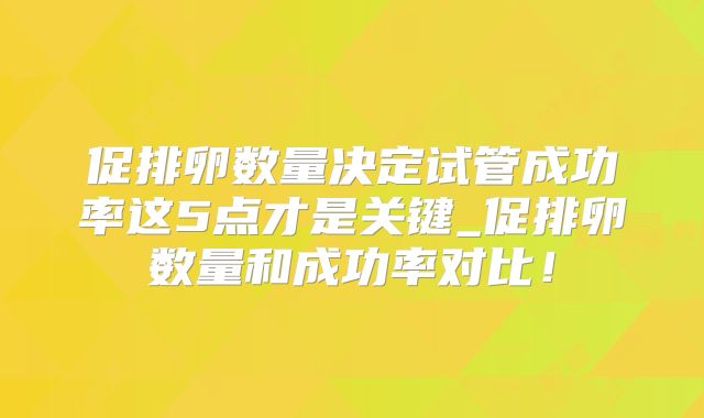 促排卵数量决定试管成功率这5点才是关键_促排卵数量和成功率对比！