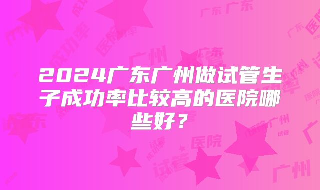 2024广东广州做试管生子成功率比较高的医院哪些好？