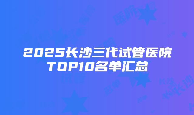 2025长沙三代试管医院TOP10名单汇总