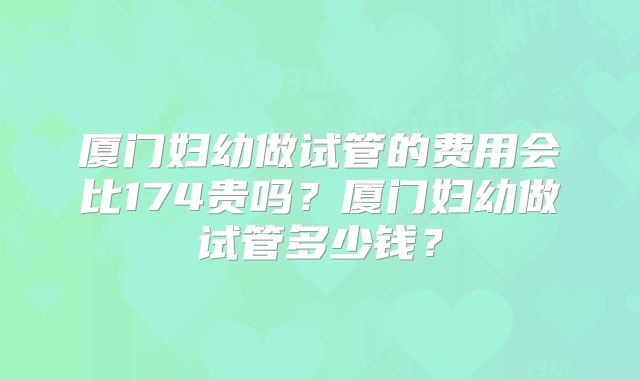 厦门妇幼做试管的费用会比174贵吗?厦门妇幼做试管多少钱?