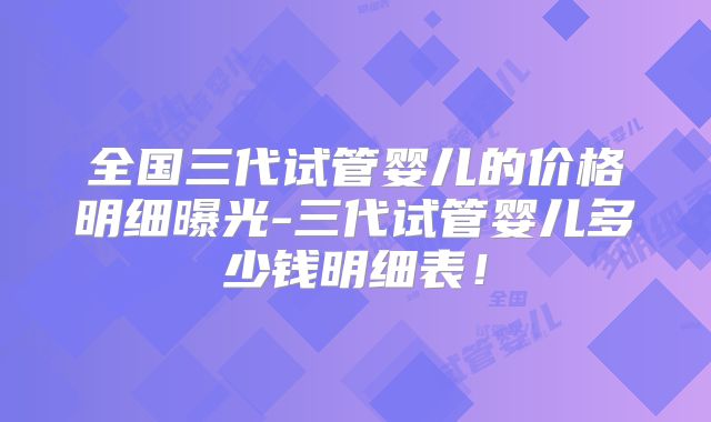 全国三代试管婴儿的价格明细曝光-三代试管婴儿多少钱明细表！
