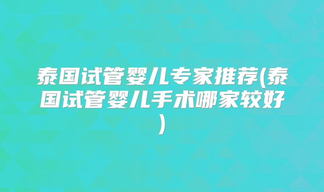 泰国试管婴儿专家推荐(泰国试管婴儿手术哪家较好)