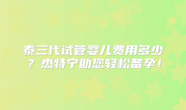 泰三代试管婴儿费用多少？杰特宁助您轻松备孕！