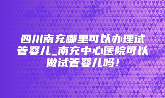 四川南充哪里可以办理试管婴儿_南充中心医院可以做试管婴儿吗！