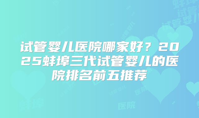 试管婴儿医院哪家好？2025蚌埠三代试管婴儿的医院排名前五推荐