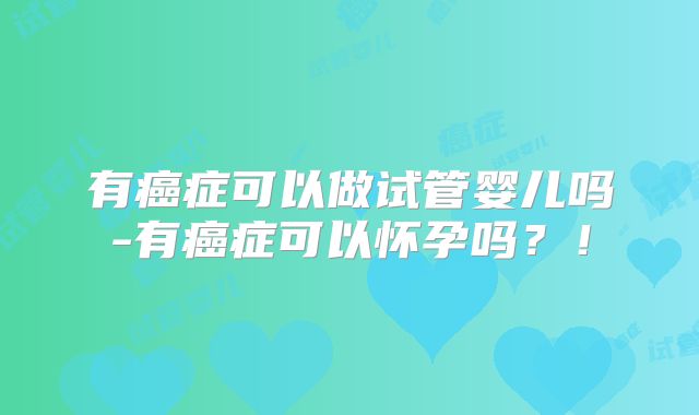有癌症可以做试管婴儿吗-有癌症可以怀孕吗？！