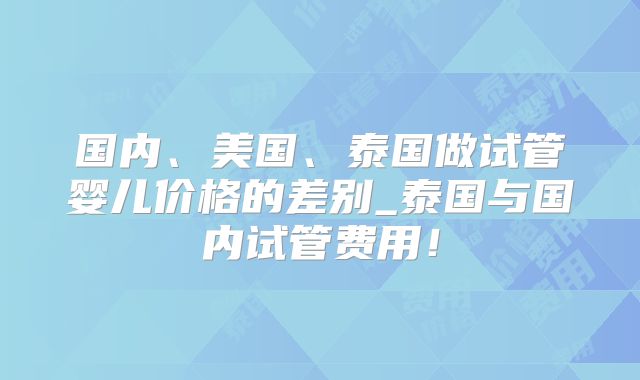 国内、美国、泰国做试管婴儿价格的差别_泰国与国内试管费用！