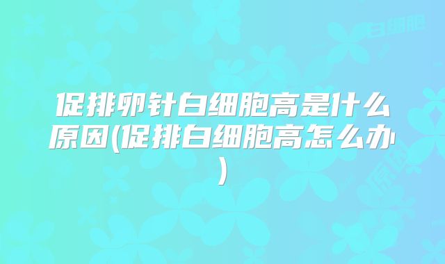 促排卵针白细胞高是什么原因(促排白细胞高怎么办)