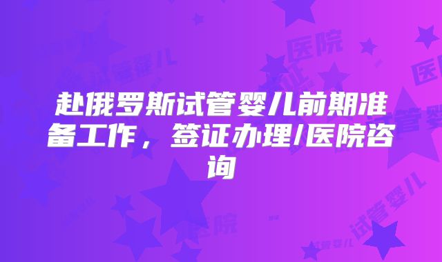 赴俄罗斯试管婴儿前期准备工作，签证办理/医院咨询
