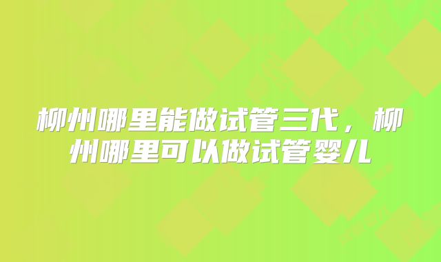 柳州哪里能做试管三代,柳州哪里可以做试管婴儿