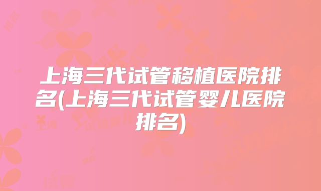 上海三代试管移植医院排名(上海三代试管婴儿医院排名)