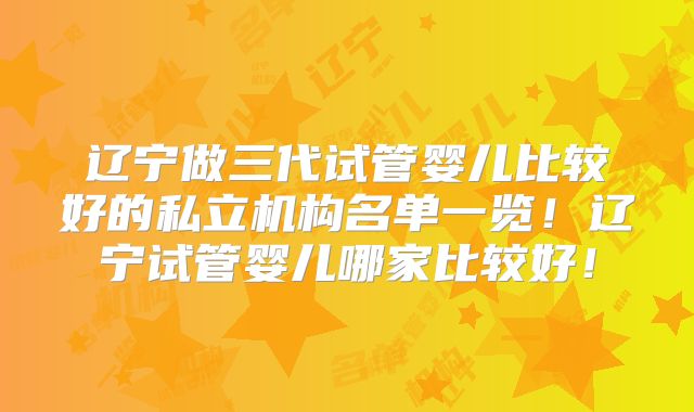 辽宁做三代试管婴儿比较好的私立机构名单一览!辽宁试管婴儿哪家比较好!