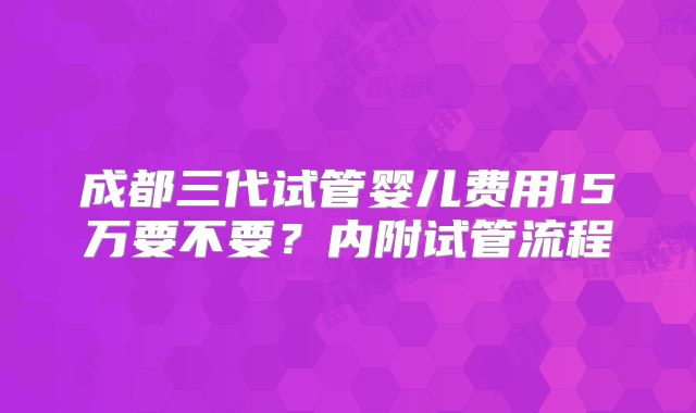 成都三代试管婴儿费用15万要不要?内附试管流程