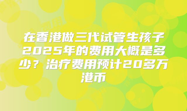 在香港做三代试管生孩子2025年的费用大概是多少?治疗费用预计20多万港币