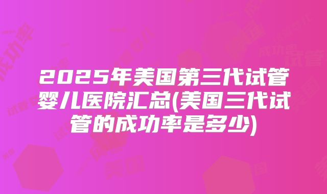 2025年美国第三代试管婴儿医院汇总(美国三代试管的成功率是多少)