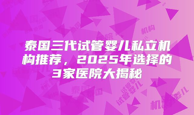 泰国三代试管婴儿私立机构推荐，2025年选择的3家医院大揭秘