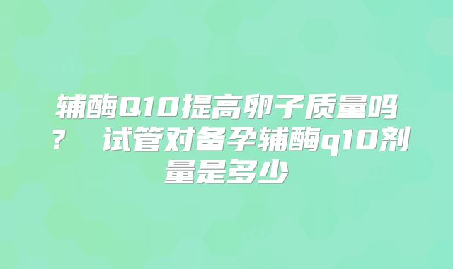 辅酶Q10提高卵子质量吗? 试管对备孕辅酶q10剂量是多少