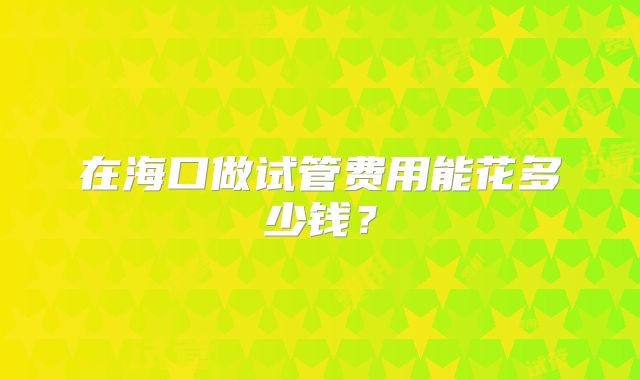 在海口做试管费用能花多少钱?