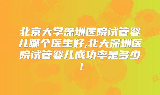 北京大学深圳医院试管婴儿哪个医生好,北大深圳医院试管婴儿成功率是多少！