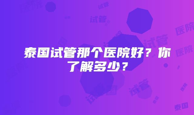 泰国试管那个医院好？你了解多少？