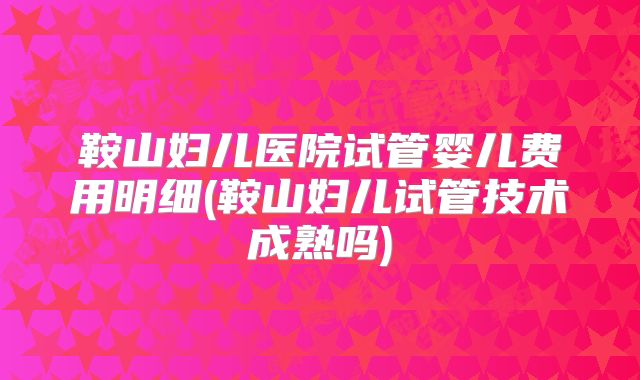 鞍山妇儿医院试管婴儿费用明细(鞍山妇儿试管技术成熟吗)